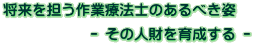 将来を担う作業療法士のあるべき姿             - その人財を育成する -