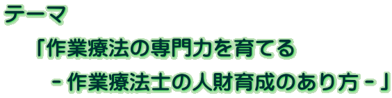 テーマ 　「作業療法の専門力を育てる     －作業療法士の人財育成のあり方－」